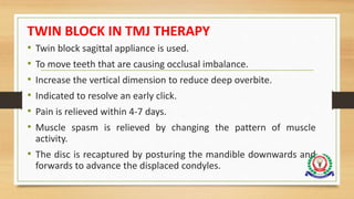TWIN BLOCK IN TMJ THERAPY
• Twin block sagittal appliance is used.
• To move teeth that are causing occlusal imbalance.
• Increase the vertical dimension to reduce deep overbite.
• Indicated to resolve an early click.
• Pain is relieved within 4-7 days.
• Muscle spasm is relieved by changing the pattern of muscle
activity.
• The disc is recaptured by posturing the mandible downwards and
forwards to advance the displaced condyles.
 