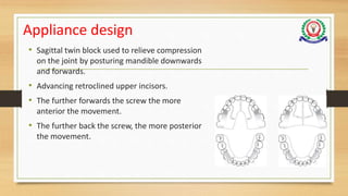 Appliance design
• Sagittal twin block used to relieve compression
on the joint by posturing mandible downwards
and forwards.
• Advancing retroclined upper incisors.
• The further forwards the screw the more
anterior the movement.
• The further back the screw, the more posterior
the movement.
 