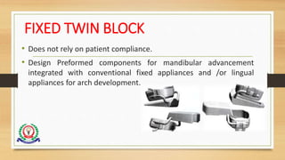 FIXED TWIN BLOCK
• Does not rely on patient compliance.
• Design Preformed components for mandibular advancement
integrated with conventional fixed appliances and /or lingual
appliances for arch development.
 