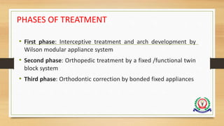 PHASES OF TREATMENT
• First phase: Interceptive treatment and arch development by
Wilson modular appliance system
• Second phase: Orthopedic treatment by a fixed /functional twin
block system
• Third phase: Orthodontic correction by bonded fixed appliances
 
