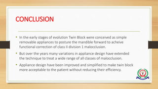 CONCLUSION
• In the early stages of evolution Twin Block were conceived as simple
removable appliances to posture the mandible forward to acheive
functional correction of class II division 1 malocclusion.
• But over the years many variations in appliance design have extended
the technique to treat a wide range of all classes of malocclusion.
• Appliance design have been improved and simplified to make twin block
more acceptable to the patient without reducing their efficiency.
 