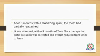 • After 6 months with a stabilizing splint, the tooth had
partially reattached
• It was observed, within 9 months of Twin Block therapy the
distal occlusion was corrected and overjet reduced from 9mm
to 4mm
 