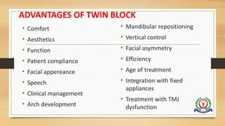 ADVANTAGES OF TWIN BLOCK
• Comfort
• Aesthetics
• Function
• Patient compliance
• Facial appereance
• Speech
• Clinical management
• Arch development
• Mandibular repositioning
• Vertical control
• Facial asymmetry
• Efficiency
• Age of treatment
• Integration with fixed
appliances
• Treatment with TMJ
dysfunction
 