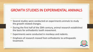 GROWTH STUDIES IN EXPERIMENTAL ANIMALS
• Several studies were conducted on experiments animals to study
the growth related changes.
• During the first half of the 20th century, animal research established
the basis for orthodontic tooth movement.
• Experiments were conducted in monkeys and rodents.
• Emphasis of research moved from orthodontic to orthopaedic
treatment.
 