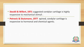 • Stockli & Willert, 1971 suggested condylar cartilage is highly
responsive to mechanical stimuli .
• Petrovic & Stutzmann, 1977 opined, condylar cartilage is
responsive to hormonal and chemical agents.
 