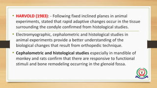• HARVOLD (1983): - Following fixed inclined planes in animal
experiments, stated that rapid adaptive changes occur in the tissue
surrounding the condyle confirmed from histological studies.
• Electromyographic, cephalometric and histological studies in
animal experiments provide a better understanding of the
biological changes that result from orthopedic technique.
• Cephalometric and histological studies especially in mandible of
monkey and rats confirm that there are responsive to functional
stimuli and bone remodeling occurring in the glenoid fossa.
 