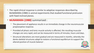 • The rapid clinical response is similar to adaptive responses described by
McNAMARA (1980) in animal experiments that studied functional protrusion
with fixed inclined planes.
• McNAMARA (1980) summarised :
• The placement of appliance results in an immediate change in the neuromuscular
propioceptive response.
• Provided all phasic and tonic muscle activity is affected, the resulting muscular
changes are very rapid, and can be measured in terms of minutes, hours and days.
• Structural alterations are more gradual and are measured in months, whereby the
dento-skeletal structures adapt to restore a functional equilibrium to support the
altered position of muscle balance'.
 