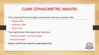 CLARK CEPHALOMETRIC ANALYSIS
• This is derived from principles expressed in previous analyses like:
• Ricketts 1960
• McNamara 1984
• Bimler 1977
• Two-registration frameworks by Clark are:
1) Ricketts Triangle – The Facial Wedge
2) Facial Rectangle
• Basion and FH are used for superimposition.
 