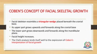 COBEN’S CONCEPT OF FACIAL SKELETAL GROWTH
• Facial skeleton resembles a triangular wedge placed beneath the cranial
base.
• Its upper part grows upwards and forwards along the cranial base
• The lower part grows downwards and forwards along the mandibular
plane.
• Facial height increases.
• The Clark analysis lends itself well to the expression of Coben’s
interpretation of facial growth
 