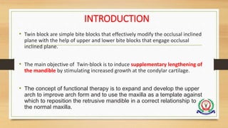 INTRODUCTION
• Twin block are simple bite blocks that effectively modify the occlusal inclined
plane with the help of upper and lower bite blocks that engage occlusal
inclined plane.
• The main objective of Twin-block is to induce supplementary lengthening of
the mandible by stimulating increased growth at the condylar cartilage.
• The concept of functional therapy is to expand and develop the upper
arch to improve arch form and to use the maxilla as a template against
which to reposition the retrusive mandible in a correct relationship to
the normal maxilla.
 