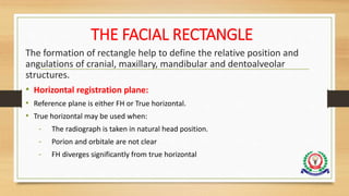 THE FACIAL RECTANGLE
The formation of rectangle help to define the relative position and
angulations of cranial, maxillary, mandibular and dentoalveolar
structures.
• Horizontal registration plane:
• Reference plane is either FH or True horizontal.
• True horizontal may be used when:
- The radiograph is taken in natural head position.
- Porion and orbitale are not clear
- FH diverges significantly from true horizontal
 
