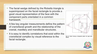 • The facial wedge defined by the Ricketts triangle is
superimposed on the facial rectangle to provide a
good visual representation of the face with the
component parts orientated in a common
framework.
• A few key angular measurements define the pattern
of craniofacial growth and the relationship of the
cranial, maxillary and mandibular structures.
• It is easy to identify correlations that exist within the
craniofacial complex by visual reference to the
facial rectangle.
 