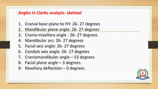 Angles in Clarks analysis- skeletal
1. Cranial base plane to FH: 26- 27 degrees
2. Mandibular plane angle: 26- 27 degrees
3. Cranio-maxillary angle : 26- 27 degrees
4. Mandibular arc: 26- 27 degrees
5. Facial axis angle: 26- 27 degrees
6. Condyle axis angle: 26- 27 degrees
7. Craniomandibular angle – 53 degrees
8. Facial plane angle – 3 degrees
9. Maxillary deflection – 0 degrees
 