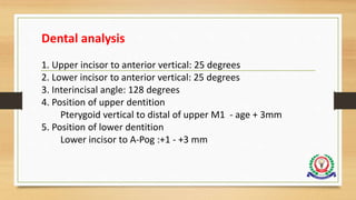 Dental analysis
1. Upper incisor to anterior vertical: 25 degrees
2. Lower incisor to anterior vertical: 25 degrees
3. Interincisal angle: 128 degrees
4. Position of upper dentition
Pterygoid vertical to distal of upper M1 - age + 3mm
5. Position of lower dentition
Lower incisor to A-Pog :+1 - +3 mm
 