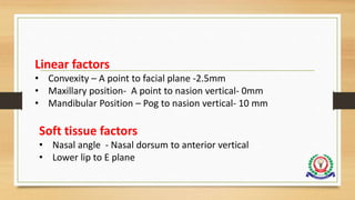 Linear factors
• Convexity – A point to facial plane -2.5mm
• Maxillary position- A point to nasion vertical- 0mm
• Mandibular Position – Pog to nasion vertical- 10 mm
Soft tissue factors
• Nasal angle - Nasal dorsum to anterior vertical
• Lower lip to E plane
 