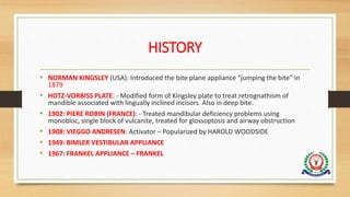 HISTORY
• NORMAN KINGSLEY (USA): Introduced the bite plane appliance “jumping the bite” in
1879
• HOTZ-VORBISS PLATE: - Modified form of Kingsley plate to treat retrognathism of
mandible associated with lingually inclined incisors. Also in deep bite.
• 1902: PIERE ROBIN (FRANCE): - Treated mandibular deficiency problems using
monobloc, single block of vulcanite, treated for glossoptosis and airway obstruction
• 1908: VIEGGO ANDRESEN: Activator – Popularized by HAROLD WOODSIDE
• 1949: BIMLER VESTIBULAR APPLIANCE
• 1967: FRANKEL APPLIANCE – FRANKEL
 