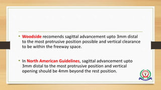 • Woodside recomends sagittal advancement upto 3mm distal
to the most protrusive position possible and vertical clearance
to be within the freeway space.
• In North American Guidelines, sagittal advancement upto
3mm distal to the most protrusive position and vertical
opening should be 4mm beyond the rest position.
 