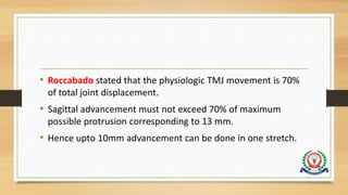 • Roccabado stated that the physiologic TMJ movement is 70%
of total joint displacement.
• Sagittal advancement must not exceed 70% of maximum
possible protrusion corresponding to 13 mm.
• Hence upto 10mm advancement can be done in one stretch.
 