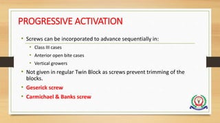 PROGRESSIVE ACTIVATION
• Screws can be incorporated to advance sequentially in:
• Class III cases
• Anterior open bite cases
• Vertical growers
• Not given in regular Twin Block as screws prevent trimming of the
blocks.
• Geserick screw
• Carmichael & Banks screw
 