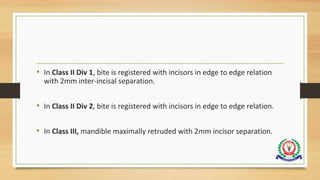 • In Class II Div 1, bite is registered with incisors in edge to edge relation
with 2mm inter-incisal separation.
• In Class II Div 2, bite is registered with incisors in edge to edge relation.
• In Class III, mandible maximally retruded with 2mm incisor separation.
 