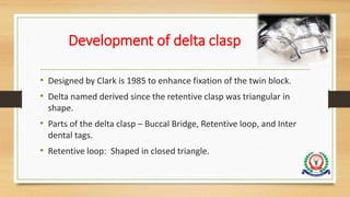 Development of delta clasp
• Designed by Clark is 1985 to enhance fixation of the twin block.
• Delta named derived since the retentive clasp was triangular in
shape.
• Parts of the delta clasp – Buccal Bridge, Retentive loop, and Inter
dental tags.
• Retentive loop: Shaped in closed triangle.
 