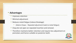• Advantages
• Improves retention
• Minimal adjustment
• Reduces metal fatigue (reduce Breakage)
• (Adams Clasps: - Repeated adjustment leads to metal fatigue).
• Clasp do not open on repeated insertion and removal.
• Therefore maintains better retention and require less adjustment on
premolars and hence suitable on posterior teeth.
 