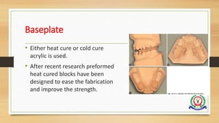 Baseplate
• Either heat cure or cold cure
acrylic is used.
• After recent research preformed
heat cured blocks have been
designed to ease the fabrication
and improve the strength.
 