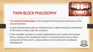 TWIN BLOCK PHILOSOPHY
• The occlusal inclined plane is the fundamental functional mechanism of the
natural dentition.
• Cuspal inclined planes play an important part in determining the relationship
of the teeth as they erupt into occlusion.
• If the mandible occludes in a distal relationship to the maxilla, the occlusal
forces, acting on the mandibular teeth in a normal function have a distal
component of force that is unfavourable to normal forward mandibular
development.
 