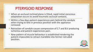 PTERYGOID RESPONSE
• When an occlusal inclined plane is fitted, rapid initial conscious
adaptation occurs to avoid traumatic occlusal contacts.
• Within a few days patient experiences pain behind the condyle
when trying to bite in previous position with the appliance
removed.
• Retraction of condyle causes compression of C.T and B.V producing
ischemia and patient experiences pain.
• New pattern of muscle behaviour is established rendering the
patient impossible to retract mandible into former retruded
position.
 