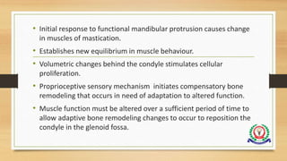• Initial response to functional mandibular protrusion causes change
in muscles of mastication.
• Establishes new equilibrium in muscle behaviour.
• Volumetric changes behind the condyle stimulates cellular
proliferation.
• Proprioceptive sensory mechanism initiates compensatory bone
remodeling that occurs in need of adaptation to altered function.
• Muscle function must be altered over a sufficient period of time to
allow adaptive bone remodeling changes to occur to reposition the
condyle in the glenoid fossa.
 