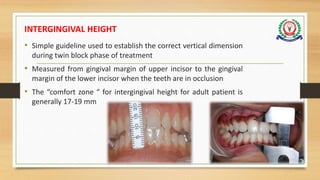 INTERGINGIVAL HEIGHT
• Simple guideline used to establish the correct vertical dimension
during twin block phase of treatment
• Measured from gingival margin of upper incisor to the gingival
margin of the lower incisor when the teeth are in occlusion
• The “comfort zone “ for intergingival height for adult patient is
generally 17-19 mm
65
 