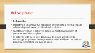 Active phase
• 6–9 months
• Objective is to achieve full reduction of overjet to a normal incisor
relationship and to correct the distal occlusion.
• Sagittal correction is achieved before vertical development of
posterior teeth is complete.
• In patients with deep bite, blocks are trimmed selectively to
encourage eruption of lower posterior teeth and level the occlusal
plane by eliminating the cure of Spee.
 