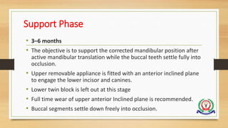 Support Phase
• 3–6 months
• The objective is to support the corrected mandibular position after
active mandibular translation while the buccal teeth settle fully into
occlusion.
• Upper removable appliance is fitted with an anterior inclined plane
to engage the lower incisor and canines.
• Lower twin block is left out at this stage
• Full time wear of upper anterior Inclined plane is recommended.
• Buccal segments settle down freely into occlusion.
 