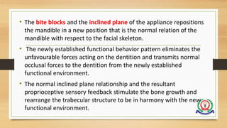 • The bite blocks and the inclined plane of the appliance repositions
the mandible in a new position that is the normal relation of the
mandible with respect to the facial skeleton.
• The newly established functional behavior pattern eliminates the
unfavourable forces acting on the dentition and transmits normal
occlusal forces to the dentition from the newly established
functional environment.
• The normal inclined plane relationship and the resultant
proprioceptive sensory feedback stimulate the bone growth and
rearrange the trabecular structure to be in harmony with the new
functional environment.
 