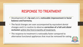RESPONSE TO TREATMENT
• Development of a lip seal and a noticeable improvement in facial
balance and harmony.
• The facial changes are soon accompanied by equivalent dental
changes and it is routine to observe correction of a full unit distal
occlusion within the first 6 months of treatment.
• The response to treatment is noticeably faster compared to
alternative functional appliances that must be removed for eating.
 