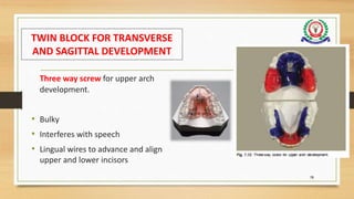 TWIN BLOCK FOR TRANSVERSE
AND SAGITTAL DEVELOPMENT
Three way screw for upper arch
development.
• Bulky
• Interferes with speech
• Lingual wires to advance and align
upper and lower incisors
78
 