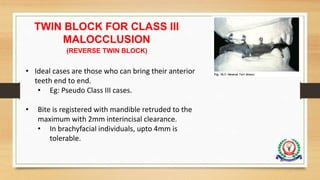TWIN BLOCK FOR CLASS III
MALOCCLUSION
(REVERSE TWIN BLOCK)
• Ideal cases are those who can bring their anterior
teeth end to end.
• Eg: Pseudo Class III cases.
• Bite is registered with mandible retruded to the
maximum with 2mm interincisal clearance.
• In brachyfacial individuals, upto 4mm is
tolerable.
80
 
