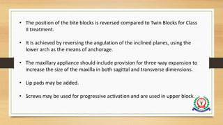 • The position of the bite blocks is reversed compared to Twin Blocks for Class
II treatment.
• It is achieved by reversing the angulation of the inclined planes, using the
lower arch as the means of anchorage.
• The maxillary appliance should include provision for three-way expansion to
increase the size of the maxilla in both sagittal and transverse dimensions.
• Lip pads may be added.
• Screws may be used for progressive activation and are used in upper block.
 