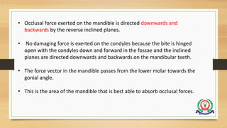 • Occlusal force exerted on the mandible is directed downwards and
backwards by the reverse inclined planes.
• No damaging force is exerted on the condyles because the bite is hinged
open with the condyles down and forward in the fossae and the inclined
planes are directed downwards and backwards on the mandibular teeth.
• The force vector in the mandible passes from the lower molar towards the
gonial angle.
• This is the area of the mandible that is best able to absorb occlusal forces.
84
 