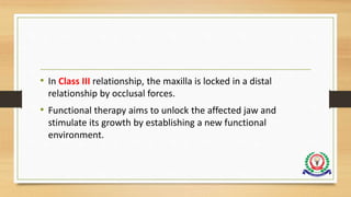 • In Class III relationship, the maxilla is locked in a distal
relationship by occlusal forces.
• Functional therapy aims to unlock the affected jaw and
stimulate its growth by establishing a new functional
environment.
 