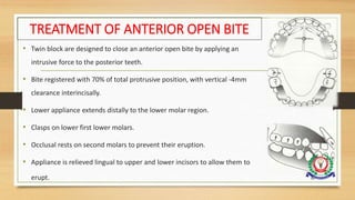 TREATMENT OF ANTERIOR OPEN BITE
• Twin block are designed to close an anterior open bite by applying an
intrusive force to the posterior teeth.
• Bite registered with 70% of total protrusive position, with vertical -4mm
clearance interincisally.
• Lower appliance extends distally to the lower molar region.
• Clasps on lower first lower molars.
• Occlusal rests on second molars to prevent their eruption.
• Appliance is relieved lingual to upper and lower incisors to allow them to
erupt. 92
 