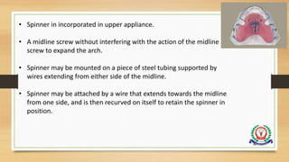 96
• Spinner in incorporated in upper appliance.
• A midline screw without interfering with the action of the midline
screw to expand the arch.
• Spinner may be mounted on a piece of steel tubing supported by
wires extending from either side of the midline.
• Spinner may be attached by a wire that extends towards the midline
from one side, and is then recurved on itself to retain the spinner in
position.
 
