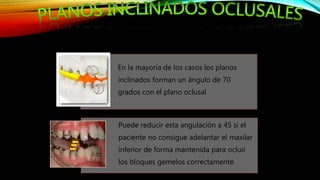 En la mayoría de los casos los planos
inclinados forman un ángulo de 70
grados con el plano oclusal
Puede reducir esta angulación a 45 si el
paciente no consigue adelantar el maxilar
inferior de forma mantenida para ocluir
los bloques gemelos correctamente.
 