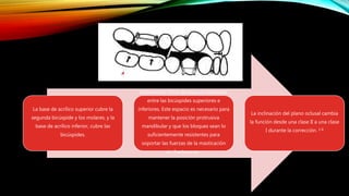 La base de acrílico superior cubre la
segunda bicúspide y los molares, y la
base de acrílico inferior, cubre las
bicúspides.
Debe existir 5mm de espacio necesario
entre las bicúspides superiores e
inferiores. Este espacio es necesario para
mantener la posición protrusiva
mandibular y que los bloques sean lo
suficientemente resistentes para
soportar las fuerzas de la masticación
sin fracturarse.
La inclinación del plano oclusal cambia
la función desde una clase II a una clase
I durante la corrección. 1-6
 