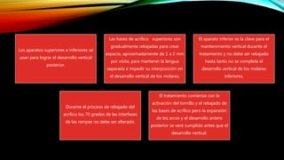 Los aparatos superiores e inferiores se
usan para lograr el desarrollo vertical
posterior.
Las bases de acrílico superiores son
gradualmente rebajadas para crear
espacio, aproximadamente de 1 a 2 mm
por visita, para mantener la lengua
separada e impedir su interposición en
el desarrollo vertical de los molares.
El aparato inferior es la clave para el
mantenimiento vertical durante el
tratamiento y no debe ser rebajado
hasta tanto no se complete el
desarrollo vertical de los molares
inferiores.
Durante el proceso de rebajado del
acrílico los 70 grados de las interfases
de las rampas no debe ser alterado.
El tratamiento comienza con la
activación del tornillo y el rebajado de
las bases de acrílico pero la expansión
de los arcos y el desarrollo antero
posterior se verá cumplido antes que el
desarrollo vertical.
 