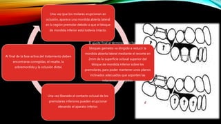 Una vez que los molares erupcionan en
oclusión, aparece una mordida abierta lateral
en la región premolar debido a que el bloque
de mordida inferior está todavía intacto.
El ajuste final al término de la fase de los
bloques gemelos va dirigido a reducir la
mordida abierta lateral mediante el recorte en
2mm de la superficie oclusal superior del
bloque de mordida inferior sobre los
premolares, para poder mantener unos planos
inclinados adecuados que soporten las
relaciones corregidas.
Una vez liberado el contacto oclusal de los
premolares inferiores pueden erupcionar
elevando el aparato inferior.
Al final de la fase activa del tratamiento deben
encontrarse corregidas, el resalte, la
sobremordida y la oclusión distal.
 