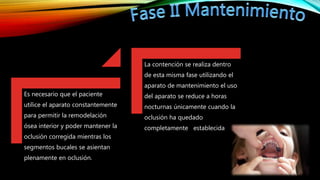 Es necesario que el paciente
utilice el aparato constantemente
para permitir la remodelación
ósea interior y poder mantener la
oclusión corregida mientras los
segmentos bucales se asientan
plenamente en oclusión.
La contención se realiza dentro
de esta misma fase utilizando el
aparato de mantenimiento el uso
del aparato se reduce a horas
nocturnas únicamente cuando la
oclusión ha quedado
completamente establecida
 