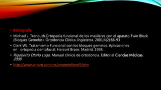 • Bibliografía:
• Michael J. Trenouth.Ortopedia funcional de los maxilares con el aparato Twin Block
(Bloques Gemelos). Ortodoncia Clínica. Inglaterra. 2001;4(2):86-93
• Clark WJ. Tratamiento Funcional con los bloques gemelos. Aplicaciones
en ortopedia dentofacial. Harcort Brace. Madrid, 1998.
• Rigoberto Otaño Lugo. Manual clínico de ortodoncia. Editorial Ciencias Médicas.
2008
• http://www.amom.com.mx/amominfoort5.htm
 