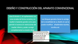 DISEÑO Y CONSTRUCCIÓN DEL APARATO CONVENCIONAL
clase II división 1, sin apiñamiento con
unas arcadas de forma correcta y un
resalte lo bastante grande como para
permitir el avance sin restricciones del
maxilar inferior y poder corregir
completamente la oclusión distal
Los bloques gemelos tienen la ventaja
de la versatilidad de su diseño el cual se
puede modificar añadiéndole resortes,
tornillos etc
 