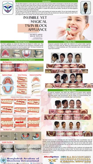 The Twin Block Appliance is used to align the upper and lower jaws of growing children and teenagers so that the jaws come together
properly. It can also be used to widen the jaw to prevent overcrowding of teeth, when used with an expander in the upper block. It works
by having a block which is placed into the upper palate (behind the upper teeth) and a second block that fits behind the front lower
teeth. When the two parts come together they fit together in a position that corrects the jaw position. Normally the Twin Block Appliance
is worn for 9-12 months prior to braces being fitted.
The Twin Block is one of the best appliances to correct mouth breathing and reverse jaw position. Do you have trouble sleeping and
breathing at night? Or feel like you cannot close your mouth and lips all the way because your lower jaw is sitting too far back? And is
your tongue too close to your throat? The twin block appliance may be just for you.
OPTIONAL
LOGO HERE
Introduction
Case Study: Zara
Twin Block Appliance
A9-year-old prepubertal female patient was referred by his general dentist regarding
correction of his anterior deep bite. Medical and dental histories were noncontributory, and
the findings of a temporomandibular joint (TMJ) examination were normal with adequate
range of jaw movements.
Case Study: Moeen
A11-year-old prepubertal male patient was referred by his general dentist regarding
correction of his anterior deep bite with class III molar relation and anterior cross bite. Medical
and dental histories were noncontributory, and the findings of a temporomandibular joint
(TMJ) examination were normal with adequate range of jaw movements.
Twin block devices are more comfortable that other treatments since fewer (uncomfortable) wires are
involved. Another advantage is that twin block appliances are easy to remove for sporting activities, although
it is recommended that they are worn for at least 18 hours a day. They can be worn safely while asleep.
There can be some discomfort and pain when they are first fitted, as well as some initial overproduction of
saliva which might last for a week or two.
It is important to keep the device clean, by rinsing it and brushing it with a toothbrush and toothpaste after
meals, and cleaning it every few days cleaning in a glass of water. Twin blocks need to be checked by your
orthodontist every 2-3 months. In this presentation we will show few cases how twin block appliance correct
malocclusion in children.
Twin Block appliances are simple bite blocks that are designed for fulltime wear. They
achieve rapid functional correction of malocclusion by the transmission of favorable occlusal
forces to occlusal inclined planes that cover the posterior teeth. The forces of occlusion are
used as the functional mechanism to correct the malocclusion.
Construction of Twin Block Appliance
Bite Registration
Appliance Design Active Trimming Anterior Inclined Plan
Twin Block Tool
Invisible Twin Block
 